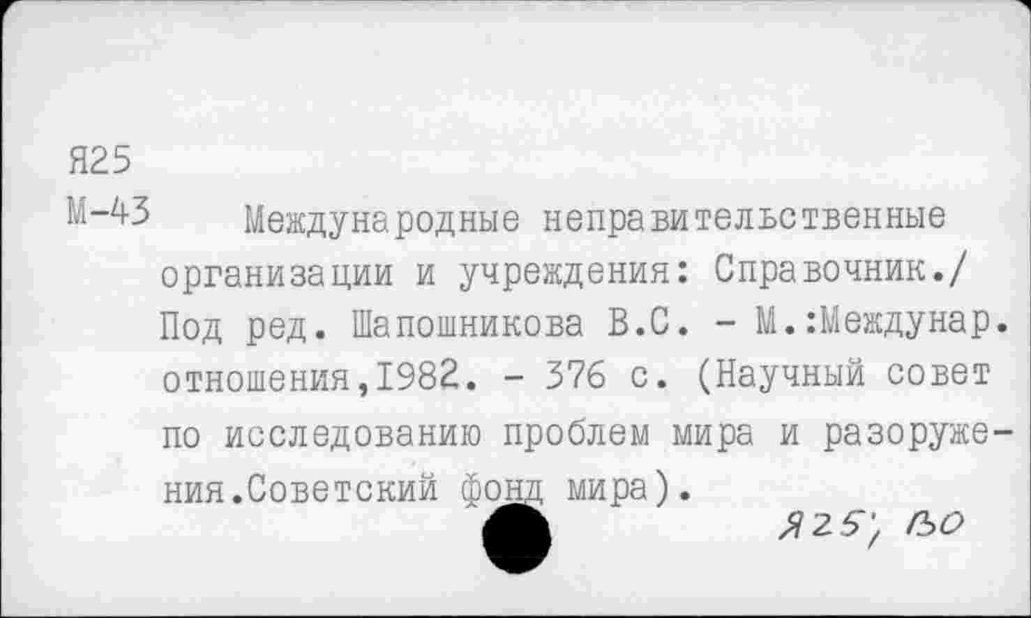 ﻿Я25
М-^З Международные неправительственные организации и учреждения: Справочник./ Под ред. Шапошникова В.С. - М.:Междунар. отношения,1982. - 376 с. (Научный совет по исследованию проблем мира и разоружения.Советский фонд мира).
Ж	гьо